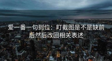 爱一番一句到位：盯截图是不是缺前后然后改回相关表述