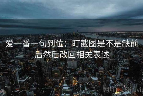 爱一番一句到位：盯截图是不是缺前后然后改回相关表述