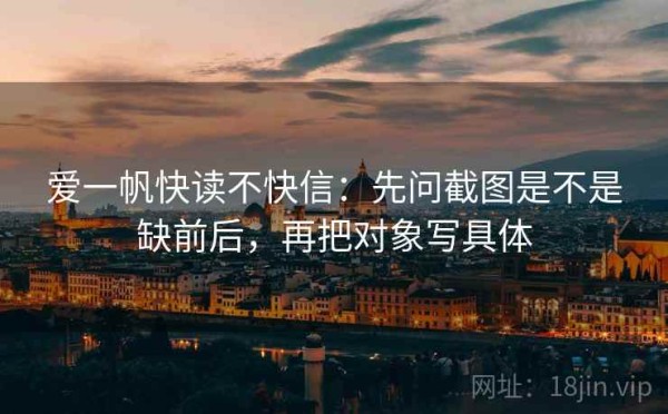爱一帆快读不快信：先问截图是不是缺前后，再把对象写具体