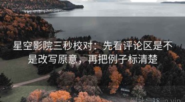 星空影院三秒校对：先看评论区是不是改写原意，再把例子标清楚