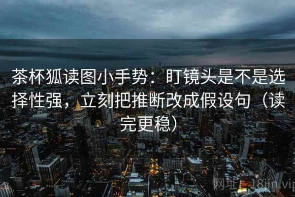 茶杯狐读图小手势：盯镜头是不是选择性强，立刻把推断改成假设句（读完更稳）
