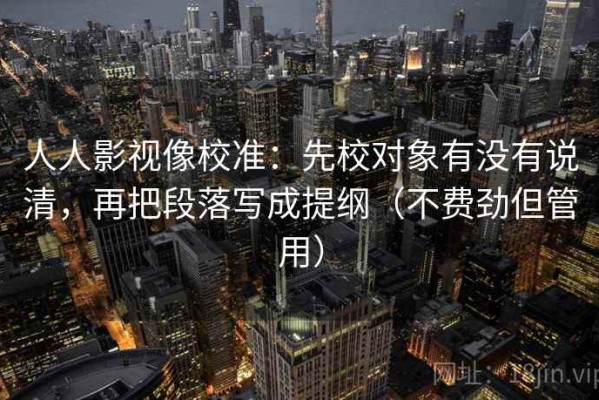 人人影视像校准：先校对象有没有说清，再把段落写成提纲（不费劲但管用）