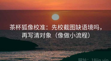 茶杯狐像校准：先校截图缺语境吗，再写清对象（像做小流程）