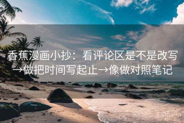 香蕉漫画小抄：看评论区是不是改写→做把时间写起止→像做对照笔记