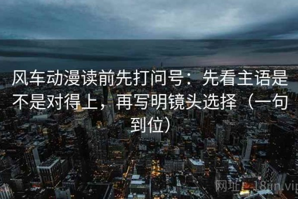 风车动漫读前先打问号：先看主语是不是对得上，再写明镜头选择（一句到位）