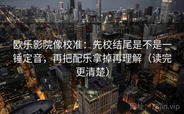 欧乐影院像校准：先校结尾是不是一锤定音，再把配乐拿掉再理解（读完更清楚）