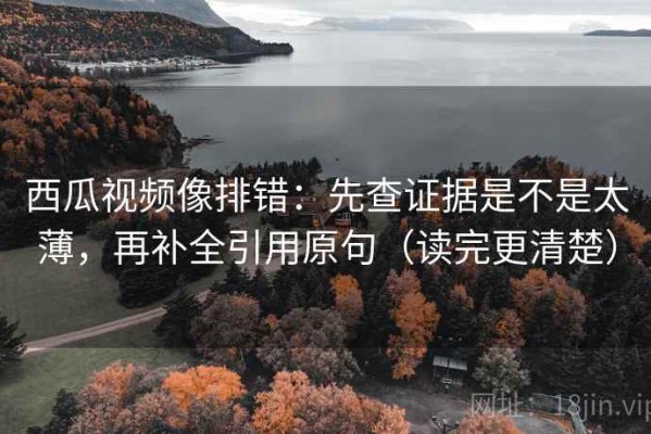 西瓜视频像排错：先查证据是不是太薄，再补全引用原句（读完更清楚）