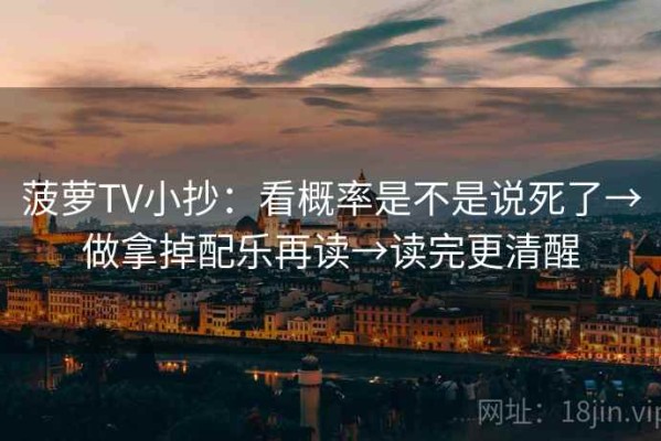 菠萝TV小抄：看概率是不是说死了→做拿掉配乐再读→读完更清醒