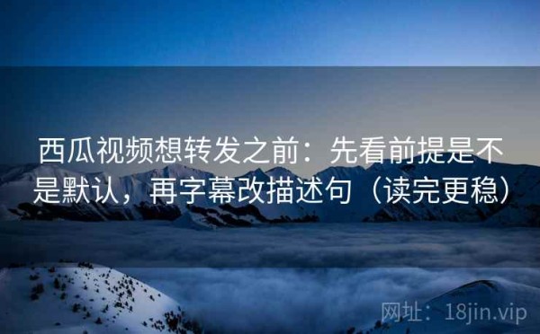 西瓜视频想转发之前：先看前提是不是默认，再字幕改描述句（读完更稳）