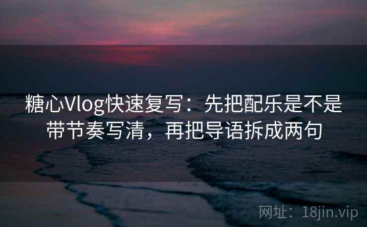 糖心Vlog快速复写：先把配乐是不是带节奏写清，再把导语拆成两句