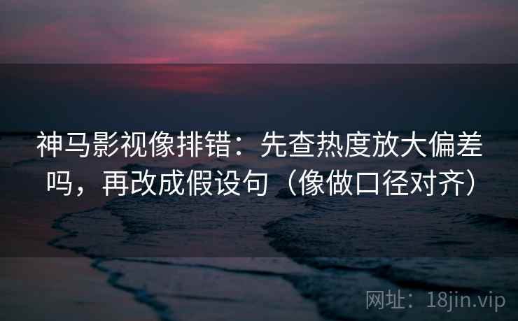 神马影视像排错：先查热度放大偏差吗，再改成假设句（像做口径对齐）