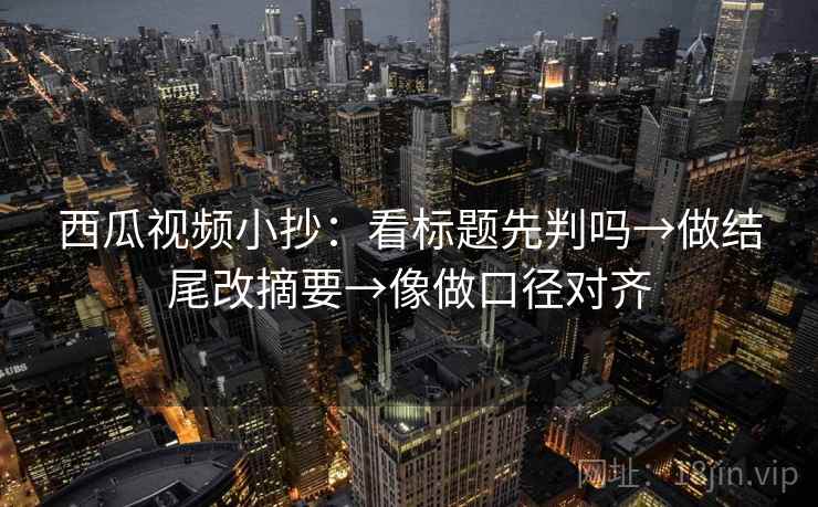 西瓜视频小抄：看标题先判吗→做结尾改摘要→像做口径对齐