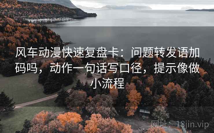 风车动漫快速复盘卡：问题转发语加码吗，动作一句话写口径，提示像做小流程