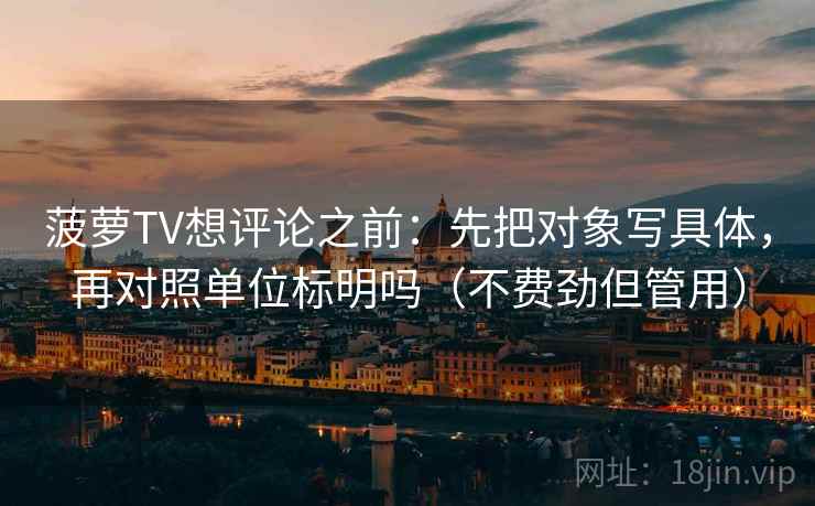 菠萝TV想评论之前:先把对象写具体,再对照单位标明吗(不费劲但管用) 菠萝TV想评论之前:先把对象写具体,再对照单位标明吗(不费劲但管用)