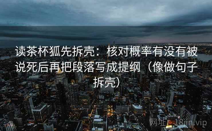 读茶杯狐先拆壳：核对概率有没有被说死后再把段落写成提纲（像做句子拆壳）