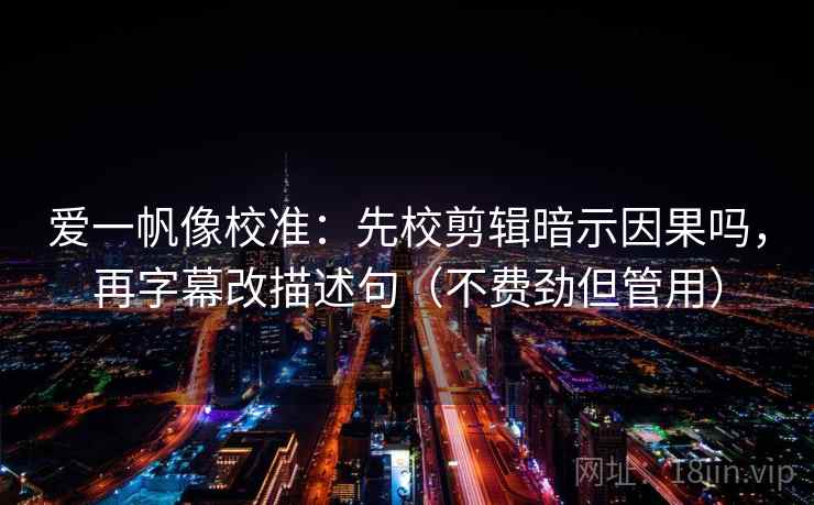 爱一帆像校准：先校剪辑暗示因果吗，再字幕改描述句（不费劲但管用）