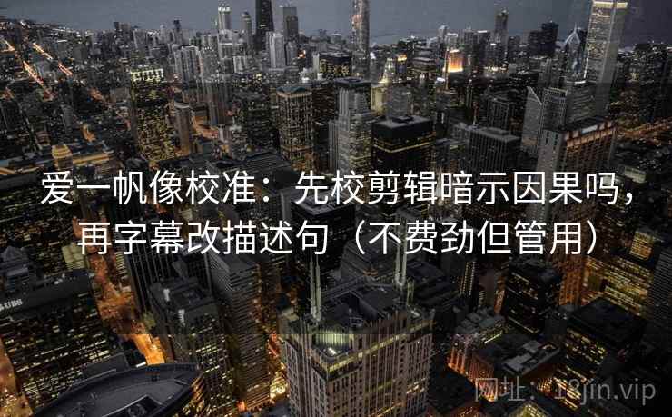 爱一帆像校准：先校剪辑暗示因果吗，再字幕改描述句（不费劲但管用）