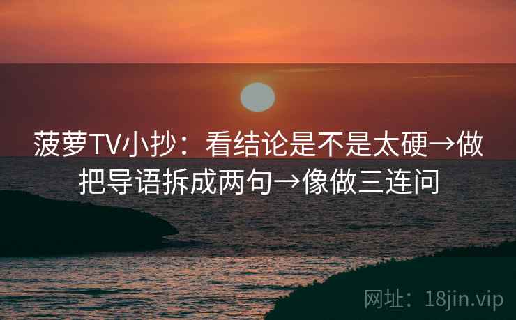 菠萝TV小抄：看结论是不是太硬→做把导语拆成两句→像做三连问