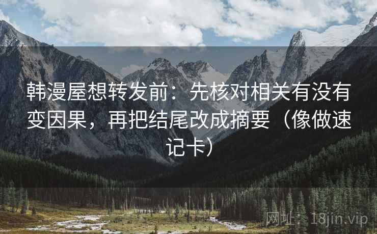 韩漫屋想转发前:先核对相关有没有变因果,再把结尾改成摘要(像做速记卡) 韩漫屋想转发前:先核对相关有没有变因果,再把结尾改成摘要(像做速记卡)