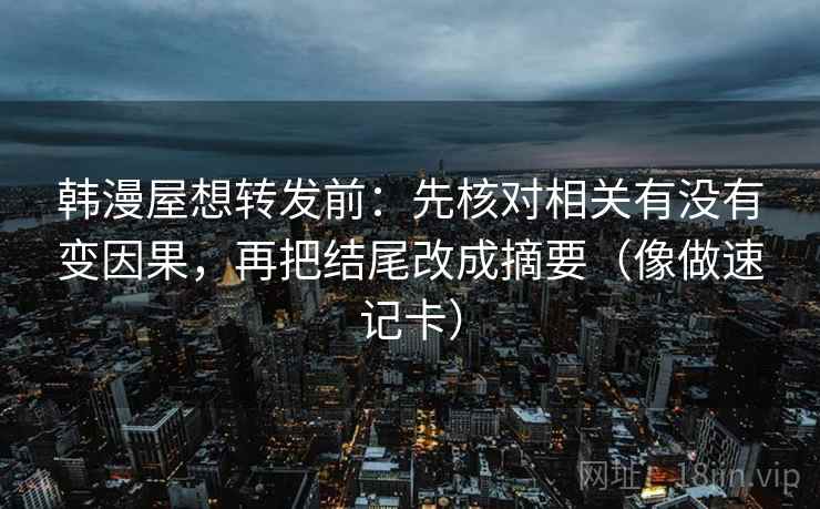 韩漫屋想转发前:先核对相关有没有变因果,再把结尾改成摘要(像做速记卡) 韩漫屋想转发前:先核对相关有没有变因果,再把结尾改成摘要(像做速记卡)