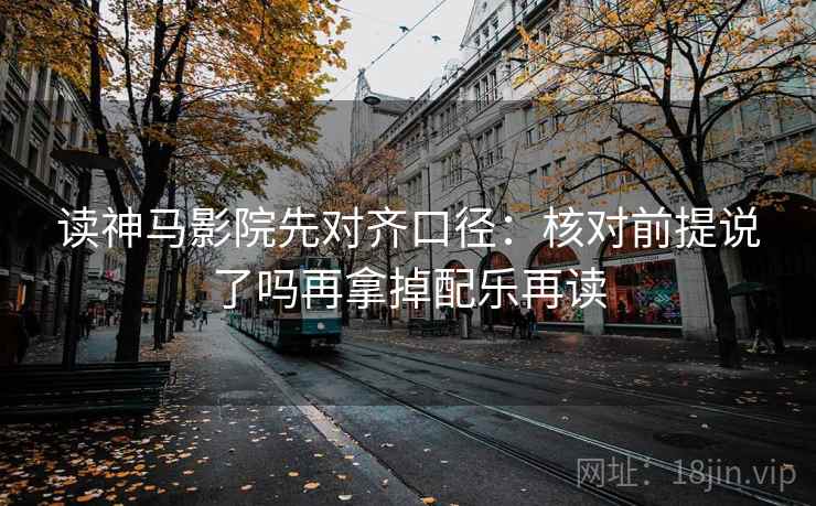读神马影院先对齐口径:核对前提说了吗再拿掉配乐再读 读神马影院先对齐口径:核对前提说了吗再拿掉配乐再读