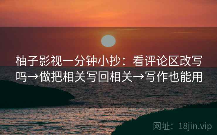 柚子影视一分钟小抄：看评论区改写吗→做把相关写回相关→写作也能用