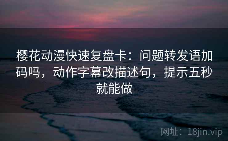 樱花动漫快速复盘卡：问题转发语加码吗，动作字幕改描述句，提示五秒就能做
