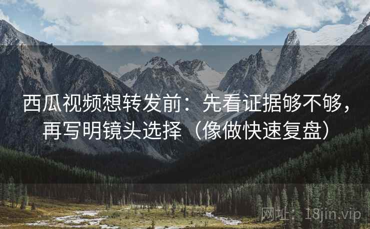 西瓜视频想转发前：先看证据够不够，再写明镜头选择（像做快速复盘）