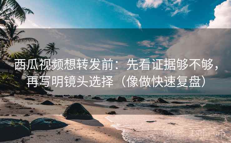 西瓜视频想转发前：先看证据够不够，再写明镜头选择（像做快速复盘）