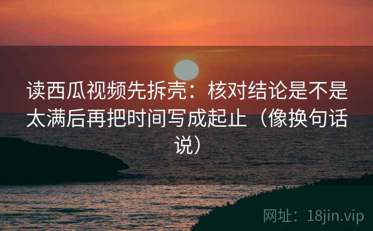 读西瓜视频先拆壳：核对结论是不是太满后再把时间写成起止（像换句话说）