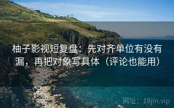 柚子影视短复盘：先对齐单位有没有漏，再把对象写具体（评论也能用）
