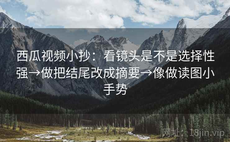 西瓜视频小抄:看镜头是不是选择性强→做把结尾改成摘要→像做读图小手势 西瓜视频小抄:看镜头是不是选择性强→做把结尾改成摘要→像做读图小手势